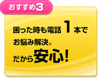 困った時も電話1本でお悩み解決。だから安心！